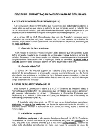 4
DISCIPLINA: ADMINISTRAÇÃO DA ENGENHARIA DE SEGURANÇA
1. ATIVIDADES E OPERAÇÕES PERIGOSAS (NR-16)
A Constituição Federal de 1988 define que “são direitos dos trabalhadores urbanos e
rurais, além de outros que visem à melhoria de sua condição social, a redução dos
riscos inerentes ao trabalho, por meio de normas de saúde, higiene e segurança e que
caberá adicional de remuneração para execução de atividades perigosas” (Art.7º ).
Já o Artigo 193 da CLT (Consolidação das Leis do Trabalho), considera como
atividades ou operações perigosas, “aquelas que, por sua natureza ou métodos de
trabalho, impliquem o contato permanente com inflamáveis ou explosivos, em condições
de risco acentuado”.
1.1 - Conceito de risco acentuado
Com relação à expressão “risco acentuado”, cabe destacar que tal expressão busca
definir o trabalho resultante da prestação de serviço não eventual durante a jornada de
trabalho. De acordo com a interpretação dos tribunais, o contato permanente não está
obrigatoriamente relacionado com a exposição diária da atividade, durante toda a
jornada, podendo essa exposição ocorrer em parte da jornada de trabalho.
1.2 - Súmula 364 do TST
A Súmula 364 do Tribunal Superior do Trabalho (TST) dispõe que “faz jus ao
adicional de periculosidade o empregado, exposto permanentemente ou de forma
intermitente, que sujeita-se a condições de risco. Indevido apenas quando o contato se
dá de forma eventual, assim considerando o fortuito ou o que sendo habitual, dá-se por
tempo extremamente reduzido”.
2. NORMA REGULAMENTADORA (NR) 16
Para cumprir a Constituição Federal e a CLT, o Ministério do Trabalho editou a
Norma Regulamentadora NR-16 e estabeleceu que “atividades ou operações perigosas”
são aquelas relacionadas no Anexo 1 (Atividades e Operações Perigosas com
Explosivos) e no Anexo 2 (Atividades e Operações Perigosas com Inflamáveis) da
Norma Regulamentadora (NR-16).
O legislador determina ainda, na NR-16, que, se os trabalhadores executarem
atividades ou operações perigosas, na forma da regulamentação do Ministério do
Trabalho, devem receber o adicional de 30% (trinta por cento) sobre o salário de
remuneração.
2.1 – Atividades perigosas
Atividades perigosas – são aquelas listadas no Anexo 2 da NR-16. Entretanto,
uma vertente de profissionais entende que as atividades perigosas são somente as da
lista, enquanto outra vertente entende que a lista seria exemplificativa, podendo-se
incluir nela atividades semelhantes de risco, com base na analogia do risco da
 