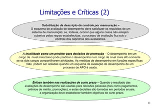 Limitações e Críticas (2) Substituição da descrição de controle por mensuração – O esquema de avaliação de desempenho deve satisfazer os requisitos de um  sistema de mensuração; se, todavia, ocorrer que alguns casos não estejam  cobertos pelas regras estabelecidas, o processo de avaliação fica sob o  controle dos caprichos dos avaliadores. A inutilidade como um preditor para decisões de promoção –  O desempenho em um  cargo de  nível mais baixo pode predizer o desempenho num cargo de nível mais alto somente  se os dois cargos compartilharem atividades. As medidas de desempenho em funções específicas  Não  podem ser isoladas quando um esquema de avaliação de desempenho de um processo de APO é usado. Ênfase também nas realizações de curto prazo –  Quando o resultado das  avaliações de desempenho são usadas para decisões pessoais (tais como pagamentos,  prêmios de mérito, promoções), e estas decisões são tomadas em períodos anuais,  a organização deve estabelecer também objetivos de curto prazo. 