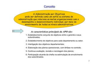 Conceito A Administração por Objetivos  pode ser definida como um estilo ou sistema de  administração que relaciona as metas organizacionais com o  desempenho e desenvolvimento individual, por meio do  envolvimento de todos os níveis administrativos. As características principais da APO são: 1. Estabelecimento conjunto de objetivos entre o gerente e seus  subordinados; 2. Estabelecimento de objetivos para cada departamento ou setor; 3. Interligação dos objetivos departamentais; 4. Elaboração dos planos operacionais, com ênfase no controle; 5. Continua avaliação, revisão e reciclagem dos planos; 6. Participação atuante da chefia na estimulação de envolvimento  dos subordinados. 