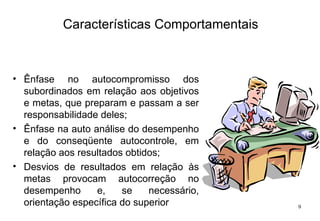 Características Comportamentais Ênfase no autocompromisso dos subordinados em relação aos objetivos e metas, que preparam e passam a ser responsabilidade deles; Ênfase na auto análise do desempenho e do conseqüente autocontrole, em relação aos resultados obtidos; Desvios de resultados em relação às metas provocam autocorreção no desempenho e, se necessário, orientação específica do superior 
