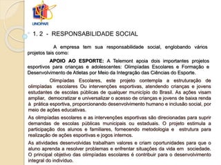 Olimpíadas Escolares, este projeto contempla a estruturação de
olimpíadas escolares Ou intervenções esportivas, atendendo crianças e jovens
estudantes de escolas públicas de qualquer município do Brasil. As ações visam
ampliar, democratizar e universalizar o acesso de crianças e jovens de baixa renda
à prática esportiva, proporcionando desenvolvimento humano e inclusão social, por
meio de ações educativas.
As olimpíadas escolares e as intervenções esportivas são direcionadas para suprir
demandas de escolas públicas municipais ou estaduais. O projeto estimula a
participação dos alunos e familiares, fornecendo metodologia e estrutura para
realização de ações esportivas e jogos internos.
As atividades desenvolvidas trabalham valores e criam oportunidades para que o
aluno aprenda a resolver problemas e enfrentar situações da vida em sociedade.
O principal objetivo das olimpíadas escolares é contribuir para o desenvolvimento
integral do indivíduo.
1. 2 - RESPONSABILIDADE SOCIAL
A empresa tem sua responsabilidade social, englobando vários
projetos tais como:
APOIO AO ESPORTE: A Telemont apoia dois importantes projetos
esportivos para crianças e adolescentes: Olimpíadas Escolares e Formação e
Desenvolvimento de Atletas por Meio da Integração das Ciências do Esporte.
 