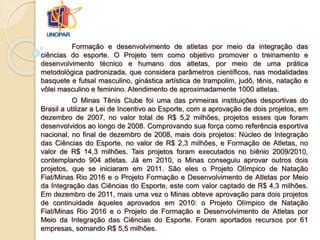 Formação e desenvolvimento de atletas por meio da integração das
ciências do esporte. O Projeto tem como objetivo promover o treinamento e
desenvolvimento técnico e humano dos atletas, por meio de uma prática
metodológica padronizada, que considera parâmetros científicos, nas modalidades
basquete e futsal masculino, ginástica artística de trampolim, judô, tênis, natação e
vôlei masculino e feminino. Atendimento de aproximadamente 1000 atletas.
O Minas Tênis Clube foi uma das primeiras instituições desportivas do
Brasil a utilizar a Lei de Incentivo ao Esporte, com a aprovação de dois projetos, em
dezembro de 2007, no valor total de R$ 5,2 milhões, projetos esses que foram
desenvolvidos ao longo de 2008. Comprovando sua força como referência esportiva
nacional, no final de dezembro de 2008, mais dois projetos: Núcleo de Integração
das Ciências do Esporte, no valor de R$ 2,3 milhões, e Formação de Atletas, no
valor de R$ 14,3 milhões. Tais projetos foram executados no biênio 2009/2010,
contemplando 904 atletas. Já em 2010, o Minas conseguiu aprovar outros dois
projetos, que se iniciaram em 2011. São eles o Projeto Olímpico de Natação
Fiat/Minas Rio 2016 e o Projeto Formação e Desenvolvimento de Atletas por Meio
da Integração das Ciências do Esporte, este com valor captado de R$ 4,3 milhões.
Em dezembro de 2011, mais uma vez o Minas obteve aprovação para dois projetos
de continuidade àqueles aprovados em 2010: o Projeto Olímpico de Natação
Fiat/Minas Rio 2016 e o Projeto de Formação e Desenvolvimento de Atletas por
Meio da Integração das Ciências do Esporte. Foram aportados recursos por 61
empresas, somando R$ 5,5 milhões.
 