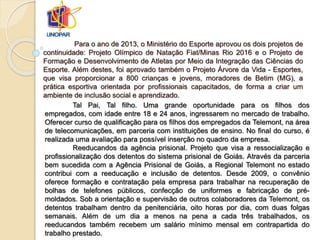 Para o ano de 2013, o Ministério do Esporte aprovou os dois projetos de
continuidade: Projeto Olímpico de Natação Fiat/Minas Rio 2016 e o Projeto de
Formação e Desenvolvimento de Atletas por Meio da Integração das Ciências do
Esporte. Além destes, foi aprovado também o Projeto Árvore da Vida - Esportes,
que visa proporcionar a 800 crianças e jovens, moradores de Betim (MG), a
prática esportiva orientada por profissionais capacitados, de forma a criar um
ambiente de inclusão social e aprendizado.
Tal Pai, Tal filho. Uma grande oportunidade para os filhos dos
empregados, com idade entre 18 e 24 anos, ingressarem no mercado de trabalho.
Oferecer curso de qualificação para os filhos dos empregados da Telemont, na área
de telecomunicações, em parceria com instituições de ensino. No final do curso, é
realizada uma avaliação para possível inserção no quadro da empresa.
Reeducandos da agência prisional. Projeto que visa a ressocialização e
profissionalização dos detentos do sistema prisional de Goiás. Através da parceria
bem sucedida com a Agência Prisional de Goiás, a Regional Telemont no estado
contribui com a reeducação e inclusão de detentos. Desde 2009, o convênio
oferece formação e contratação pela empresa para trabalhar na recuperação de
bolhas de telefones públicos, confecção de uniformes e fabricação de pré-
moldados. Sob a orientação e supervisão de outros colaboradores da Telemont, os
detentos trabalham dentro da penitenciária, oito horas por dia, com duas folgas
semanais. Além de um dia a menos na pena a cada três trabalhados, os
reeducandos também recebem um salário mínimo mensal em contrapartida do
trabalho prestado.
 