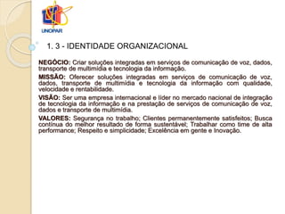 NEGÓCIO: Criar soluções integradas em serviços de comunicação de voz, dados,
transporte de multimídia e tecnologia da informação.
MISSÃO: Oferecer soluções integradas em serviços de comunicação de voz,
dados, transporte de multimídia e tecnologia da informação com qualidade,
velocidade e rentabilidade.
VISÃO: Ser uma empresa internacional e líder no mercado nacional de integração
de tecnologia da informação e na prestação de serviços de comunicação de voz,
dados e transporte de multimídia.
VALORES: Segurança no trabalho; Clientes permanentemente satisfeitos; Busca
contínua do melhor resultado de forma sustentável; Trabalhar como time de alta
performance; Respeito e simplicidade; Excelência em gente e Inovação.
1. 3 - IDENTIDADE ORGANIZACIONAL
 