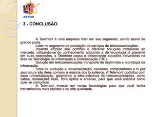 A Telemont é uma empresa líder em seu segmento, sendo assim de
grande porte.
Líder no segmento de prestação de serviços de telecomunicações.
Visando ampliar seu portfólio e oferecer soluções completas ao
mercado, utilizando-se do conhecimento adquirido e da tecnologia já presente
em suas operações, a Telemont passa a desenvolver soluções inovadoras na
área de Tecnologia da Informação e Comunicação (TIC).
Solução em telecomunicações transporte de multimídia e tecnologia da
informação.
Sinal de evolução e universalização, celulares, computadores e tv por
assinatura são itens comuns à maioria dos brasileiros. A Telemont contribui com
essa universalização, garantindo a infra-estrutura de telecomunicações, como
cabos, instalações fixas, fibra óptica e antenas, para que você escolha como
quer se comunicar.
A Telemont investe em novas tecnologias para que você tenha
transmissões mais rápidas e de alta qualidade.
3 - CONCLUSÃO
 