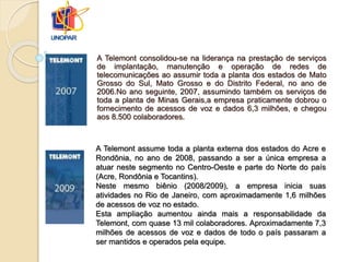 A Telemont consolidou-se na liderança na prestação de serviços
de implantação, manutenção e operação de redes de
telecomunicações ao assumir toda a planta dos estados de Mato
Grosso do Sul, Mato Grosso e do Distrito Federal, no ano de
2006.No ano seguinte, 2007, assumindo também os serviços de
toda a planta de Minas Gerais,a empresa praticamente dobrou o
fornecimento de acessos de voz e dados 6,3 milhões, e chegou
aos 8.500 colaboradores.
A Telemont assume toda a planta externa dos estados do Acre e
Rondônia, no ano de 2008, passando a ser a única empresa a
atuar neste segmento no Centro-Oeste e parte do Norte do país
(Acre, Rondônia e Tocantins).
Neste mesmo biênio (2008/2009), a empresa inicia suas
atividades no Rio de Janeiro, com aproximadamente 1,6 milhões
de acessos de voz no estado.
Esta ampliação aumentou ainda mais a responsabilidade da
Telemont, com quase 13 mil colaboradores. Aproximadamente 7,3
milhões de acessos de voz e dados de todo o país passaram a
ser mantidos e operados pela equipe.
 