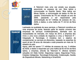 Lastreada na qualidade de seus serviços, a Telemont constituiu-se
uma empresa de ponta, fazendo parte do restrito universo das
empresas de serviços multidisciplinares. Alinhada com as
necessidades do mercado, em março de 2013, a empresa deu
início a uma nova unidade de negócios e criou a Telemont IT -
Integração & Tecnologia. A iniciativa tem o objetivo de
complementar os serviços já oferecidos, baseada na expertise de
quem já tem 39 anos de mercado e está presente em mais de 15
estados do país.
Agora, além de operar 7,7 milhões de acessos de voz, 3 milhões
de ADSL e dados e responder por uma malha de 63 mil km de fibra
óptica, a empresa, através da Telemont IT, oferece também
soluções em Data Center, Segurança Lógica, Segurança Física,
Cidades Inteligentes, Tecnologia Embarcada, Colaboração, Gestão
de Dispositivos Móveis, Networking e SmartGrid.
A Telemont mais uma vez amplia sua atuação,
assumindo os acessos de voz, fibra óptica e
comunicação no Espírito Santo, fibra óptica em
Minas Gerais, e comunicação de dados no Rio de
Janeiro. Crescimento de 7% em relação ao ano de
2009, passando a ser responsável pela
administração de 8,7 milhões de acessos de voz,
ADSL e dados, e uma malha de 71 mil km de fibra
óptica.
 