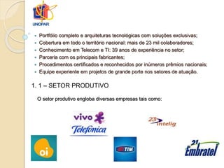  Portfólio completo e arquiteturas tecnológicas com soluções exclusivas;
 Cobertura em todo o território nacional: mais de 23 mil colaboradores;
 Conhecimento em Telecom e TI: 39 anos de experiência no setor;
 Parceria com os principais fabricantes;
 Procedimentos certificados e reconhecidos por inúmeros prêmios nacionais;
 Equipe experiente em projetos de grande porte nos setores de atuação.
1. 1 – SETOR PRODUTIVO
O setor produtivo engloba diversas empresas tais como:
 