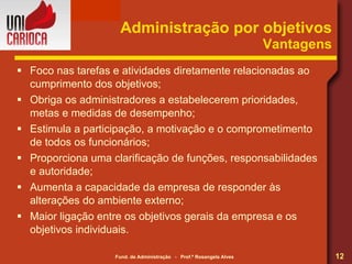 Administração por objetivos Vantagens Foco nas tarefas e atividades diretamente relacionadas ao cumprimento dos objetivos; Obriga os administradores a estabelecerem prioridades, metas e medidas de desempenho; Estimula a participação, a motivação e o comprometimento de todos os funcionários; Proporciona uma clarificação de funções, responsabilidades e autoridade; Aumenta a capacidade da empresa de responder às alterações do ambiente externo; Maior ligação entre os objetivos gerais da empresa e os objetivos individuais. 