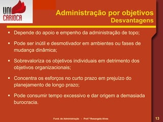 Depende do apoio e empenho da administração de topo; Pode ser inútil e desmotivador em ambientes ou fases de mudança dinâmica; Sobrevaloriza os objetivos individuais em detrimento dos objetivos organizacionais; Concentra os esforços no curto prazo em prejuízo do planejamento de longo prazo; Pode consumir tempo excessivo e dar origem a demasiada burocracia. Administração por objetivos Desvantagens 