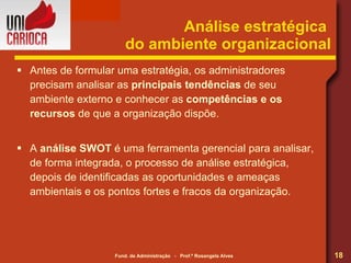 Análise estratégica  do ambiente organizacional Antes de formular uma estratégia, os administradores precisam analisar as  principais tendências  de seu  ambiente externo e conhecer as  competências e os recursos  de   que a organização dispõe. A  análise SWOT  é uma ferramenta gerencial para analisar, de forma integrada, o processo de análise estratégica, depois de identificadas as oportunidades e ameaças ambientais e os pontos fortes e fracos da organização. 