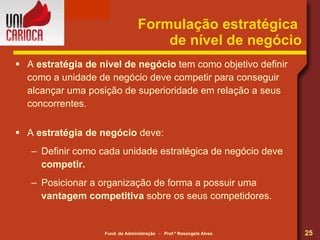 Formulação estratégica  de nível de negócio A  estratégia de nível de negócio  tem como objetivo definir como a unidade de negócio deve competir para conseguir alcançar uma posição de superioridade em relação a seus concorrentes. A  estratégia de negócio  deve: Definir como cada unidade estratégica de negócio deve  competir. Posicionar a organização de forma a possuir uma  vantagem competitiva  sobre os seus competidores. 