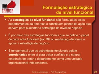 Formulação estratégica  de nível funcional As  estratégias de nível funcional  são formuladas pelos departamentos da empresa e constituem planos de ação que servem para sustentar a estratégia de nível de negócio. É por meio das estratégias funcionais que se define o papel de cada área funcional (ex: RH ou marketing) de forma a apoiar a estratégia de negócio. É fundamental que as estratégias funcionais sejam  coordenadas  entre si para evitar conflitos e a natural tendência de tratar o departamento como uma unidade organizacional independente. 