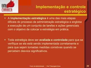 Implementação e controle estratégico A  implementação estratégica  é uma das mais etapas difíceis do processo de administração estratégica e engloba a execução de um conjunto de tarefas e ações gerenciais com o objetivo de colocar a estratégia em prática. Toda estratégia deve ser  avaliada e controlada  para que se verifique se ela está sendo implementada corretamente e para que sejam tomadas medidas corretivas quando se percebem desvios significativos. 