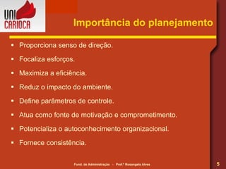 Importância do planejamento Proporciona senso de direção. Focaliza esforços. Maximiza a eficiência. Reduz o impacto do ambiente. Define parâmetros de controle. Atua como fonte de motivação e comprometimento. Potencializa o autoconhecimento organizacional. Fornece consistência. 