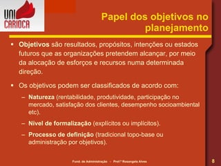 Papel dos objetivos no planejamento Objetivos  são resultados, propósitos, intenções ou estados futuros que as organizações pretendem alcançar, por meio da alocação de esforços e recursos numa determinada direção. Os objetivos podem ser classificados de acordo com: Natureza  (rentabilidade, produtividade, participação no mercado, satisfação dos clientes, desempenho socioambiental etc). Nível de formalização  (explícitos ou implícitos). Processo de definição  (tradicional topo-base ou administração por objetivos). 