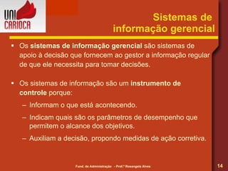 Sistemas de  informação gerencial Os  sistemas de informação gerencial  são sistemas de apoio à decisão que fornecem ao gestor a informação regular de que ele necessita para tomar decisões. Os sistemas de informação são um  instrumento de controle  porque: Informam o que está acontecendo. Indicam quais são os parâmetros de desempenho que permitem o alcance dos objetivos. Auxiliam a decisão, propondo medidas de ação corretiva. 