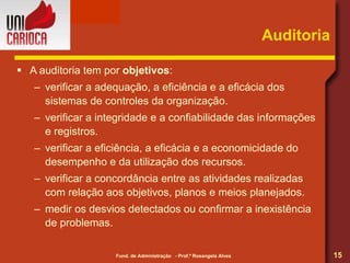 Auditoria A auditoria tem por  objetivos : verificar a adequação, a eficiência e a eficácia dos sistemas de controles da organização. verificar a integridade e a confiabilidade das informações e registros. verificar a eficiência, a eficácia e a economicidade do desempenho e da utilização dos recursos. verificar a concordância entre as atividades realizadas com relação aos objetivos, planos e meios planejados. medir os desvios detectados ou confirmar a inexistência de problemas. 