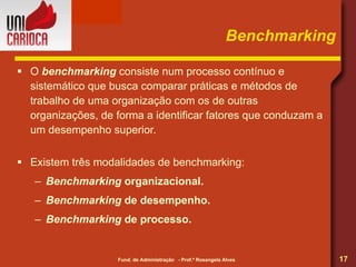 Benchmarking O  benchmarking  consiste num processo contínuo e sistemático que busca comparar práticas e métodos de trabalho de uma organização com os de outras organizações, de forma a identificar fatores que conduzam a um desempenho superior. Existem três modalidades de benchmarking: Benchmarking  organizacional. Benchmarking  de desempenho. Benchmarking  de processo. 