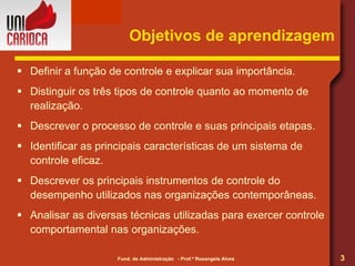 Objetivos de aprendizagem Definir a função de controle e explicar sua importância. Distinguir os três tipos de controle quanto ao momento de realização. Descrever o processo de controle e suas principais etapas. Identificar as principais características de um sistema de controle eficaz. Descrever os principais instrumentos de controle do desempenho utilizados nas organizações contemporâneas. Analisar as diversas técnicas utilizadas para exercer controle comportamental nas organizações. 