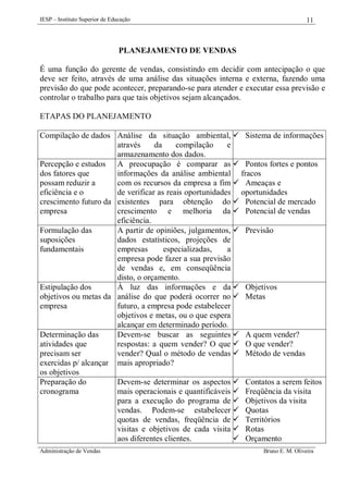 IESP – Instituto Superior de Educação

11

PLANEJAMENTO DE VENDAS
É uma função do gerente de vendas, consistindo em decidir com antecipação o que
deve ser feito, através de uma análise das situações interna e externa, fazendo uma
previsão do que pode acontecer, preparando-se para atender e executar essa previsão e
controlar o trabalho para que tais objetivos sejam alcançados.
ETAPAS DO PLANEJAMENTO
Compilação de dados Análise da situação ambiental,  Sistema de informações
através
da
compilação
e
armazenamento dos dados.
Percepção e estudos A preocupação é comparar as  Pontos fortes e pontos
dos fatores que
informações da análise ambiental fracos
possam reduzir a
com os recursos da empresa a fim  Ameaças e
eficiência e o
de verificar as reais oportunidades oportunidades
crescimento futuro da existentes para obtenção do  Potencial de mercado
empresa
crescimento e melhoria da  Potencial de vendas
eficiência.
Formulação das
A partir de opiniões, julgamentos,  Previsão
suposições
dados estatísticos, projeções de
fundamentais
empresas
especializadas,
a
empresa pode fazer a sua previsão
de vendas e, em conseqüência
disto, o orçamento.
Estipulação dos
À luz das informações e da  Objetivos
objetivos ou metas da análise do que poderá ocorrer no  Metas
empresa
futuro, a empresa pode estabelecer
objetivos e metas, ou o que espera
alcançar em determinado período.
Determinação das
Devem-se buscar as seguintes  A quem vender?
atividades que
respostas: a quem vender? O que  O que vender?
precisam ser
vender? Qual o método de vendas  Método de vendas
exercidas p/ alcançar mais apropriado?
os objetivos
Preparação do
Devem-se determinar os aspectos  Contatos a serem feitos
cronograma
mais operacionais e quantificáveis  Freqüência da visita
para a execução do programa de  Objetivos da visita
vendas. Podem-se estabelecer  Quotas
quotas de vendas, freqüência de  Territórios
visitas e objetivos de cada visita  Rotas
aos diferentes clientes.
 Orçamento
Administração de Vendas

Bruno E. M. Oliveira

 