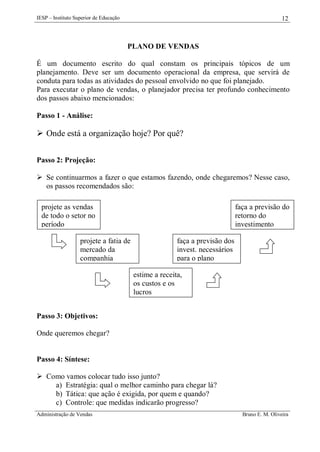 IESP – Instituto Superior de Educação

12

PLANO DE VENDAS
É um documento escrito do qual constam os principais tópicos de um
planejamento. Deve ser um documento operacional da empresa, que servirá de
conduta para todas as atividades do pessoal envolvido no que foi planejado.
Para executar o plano de vendas, o planejador precisa ter profundo conhecimento
dos passos abaixo mencionados:
Passo 1 - Análise:

 Onde está a organização hoje? Por quê?
Passo 2: Projeção:
 Se continuarmos a fazer o que estamos fazendo, onde chegaremos? Nesse caso,
os passos recomendados são:
projete as vendas
de todo o setor no
período
projete a fatia de
mercado da
companhia

faça a previsão do
retorno do
investimento
faça a previsão dos
invest. necessários
para o plano
estime a receita,
os custos e os
lucros

Passo 3: Objetivos:
Onde queremos chegar?

Passo 4: Síntese:
 Como vamos colocar tudo isso junto?
a) Estratégia: qual o melhor caminho para chegar lá?
b) Tática: que ação é exigida, por quem e quando?
c) Controle: que medidas indicarão progresso?
Administração de Vendas

Bruno E. M. Oliveira

 