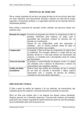 IESP – Instituto Superior de Educação

13

POTENCIAL DE MERCADO
São as vendas esperadas de um bem, um grupo de bens ou de um serviço, para todo
um ramo industrial, num determinado mercado e durante um intervalo de tempo
específico. O potencial, portanto, é a capacidade máxima de um mercado absorver
determinado produto.
Para estimar o potencial de mercado, muitos métodos são possíveis dentre eles
podemos citar:
Intenção de compra Consiste em perguntar aos clientes se comprariam ou não os
produtos oferecidos pela empresa, ou então, qual a
quantidade que tencionam comprar no próximo ano ou
período em consideração.
Apesar de sua simplicidade, pode não representar a
realidade, pois os clientes poderão mudar de idéia no
momento de realizar suas compras.
A projeção é feita com base na comparação de algum fator
Comparação
já conhecido. Por exemplo: obtém-se a venda total de um
produto, divide-se o valor pelo número de funcionários da
empresa e o resultado será o desempenho anual de vendas
por funcionário.
Testes de mercado O produto é comercializado em pequena escala e os dados
são coletados com o objetivo de determinar o número de
consumidores que comprará o produto.
Pode-se fazer uma análise de correlação, em que a variação
Análise de dados
de um fator de mercado é associada a algum aspecto
secundários
relacionado com a variação da procura do produto,
extraindo-se daí uma relação matemática.

PREVISÃO DE VENDAS
É feita a partir da análise da empresa e de seu ambiente, da concorrência, das
condições gerais dos negócios e do posicionamento do produto no mercado.
Deve ser feita com cautela, pois o seu impacto nos demais setores (produção,
finanças, pessoal, etc.) é bastante expressivo. Uma previsão otimista, por exemplo,
pode gerar uma compra exagerada de matéria-prima por parte do setor de produção,
novas contratações pelo setor de pessoal, etc.
Administração de Vendas

Bruno E. M. Oliveira

 
