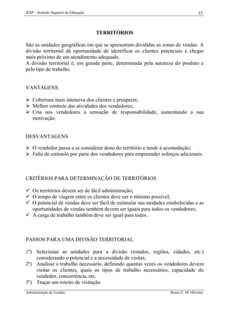 IESP – Instituto Superior de Educação

15

TERRITÓRIOS
São as unidades geográficas em que se apresentam divididas as zonas de vendas. A
divisão territorial dá oportunidade de identificar os clientes potenciais e chegar
mais próximo de um atendimento adequado.
A divisão territorial é, em grande parte, determinada pela natureza do produto e
pelo tipo de trabalho.

VANTAGENS
 Cobertura mais intensiva dos clientes e prospects;
 Melhor controle das atividades dos vendedores;
 Cria nos vendedores a sensação de responsabilidade, aumentando a sua
motivação.

DESVANTAGENS
 O vendedor passa a se considerar dono do território e tende à acomodação;
 Falta de estímulo por parte dos vendedores para empreender esforços adicionais.

CRITÉRIOS PARA DETERMINAÇÃO DE TERRITÓRIOS
 Os territórios devem ser de fácil administração;
 O tempo de viagem entre os clientes deve ser o mínimo possível;
 O potencial de vendas deve ser fácil de estimular nas unidades estabelecidas e as
oportunidades de vendas também devem ser iguais para todos os vendedores;
 A carga de trabalho também deve ser igual para todos.

PASSOS PARA UMA DIVISÃO TERRITORIAL
1º) Selecionar as unidades para a divisão (estados, regiões, cidades, etc.)
considerando o potencial e a necessidade de visitas;
2º) Analisar o trabalho necessário, definindo quantas vezes os vendedores devem
visitar os clientes, quais os tipos de trabalho necessários, capacidade do
vendedor, concorrência, etc.
3º) Traçar um roteiro de visitação.
Administração de Vendas

Bruno E. M. Oliveira

 
