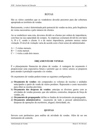 IESP – Instituto Superior de Educação

16

ROTAS
São os vários caminhos que os vendedores deverão percorrer para dar cobertura
apropriada ao território de vendas.
Basicamente, a rota é determinada pelo potencial de vendas na área, pela freqüência
de visitas necessárias e pelo número de clientes.
Ao se estabelecer uma rota, devemos dividir os clientes por ordem de importância,
com base na sua capacidade de compra. As empresas costumam dividi-los em tipos
A, B e C, sendo o cliente A o de maior importância, portanto merece maior
visitação. O nível de visitação varia de acordo com o bom senso do administrador.
A = 2 visitas mensais.
B = 1 visita mensal.
C = 1 visita a cada dois meses.

ORÇAMENTO DE VENDAS
É o planejamento financeiro do plano de vendas. A vantagem do orçamento é
proporcionar uma expectativa futura e permitir que os vários setores se preparem
para atender à produção esperada e às vendas.
Os orçamentos de vendas podem tomar as seguintes configurações:
a) Orçamento de vendas: são comparados os volumes de receitas e unidades
antecipados a partir da venda de vários produtos. Representa o custo necessário
para obter as receitas previstas.
b) Orçamento das despesas de vendas: antecipa os diversos gastos com as
atividades de vendas pessoais, que são salários, comissões, despesas de força de
vendas, etc.
c) Orçamento de propaganda: define os fundos de investimento em propaganda.
d) Orçamento administrativo: orçamento de todo o pessoal administrativo,
despesas de operações de escritórios, aluguel, eletricidade, etc.

QUOTAS
Servem com parâmetros para análise de atividade de vendas. Além de ser um
instrumento de controle,
Administração de Vendas

Bruno E. M. Oliveira

 