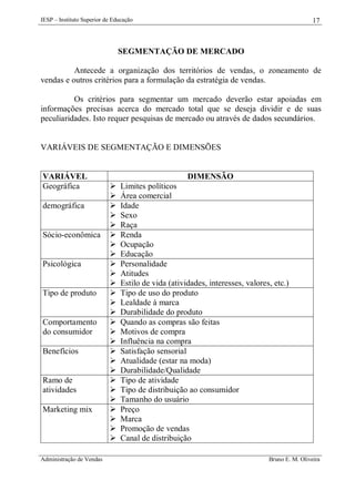 IESP – Instituto Superior de Educação

17

SEGMENTAÇÃO DE MERCADO
Antecede a organização dos territórios de vendas, o zoneamento de
vendas e outros critérios para a formulação da estratégia de vendas.
Os critérios para segmentar um mercado deverão estar apoiadas em
informações precisas acerca do mercado total que se deseja dividir e de suas
peculiaridades. Isto requer pesquisas de mercado ou através de dados secundários.

VARIÁVEIS DE SEGMENTAÇÃO E DIMENSÕES

VARIÁVEL
Geográfica
demográfica

Sócio-econômica

Psicológica

Tipo de produto

Comportamento
do consumidor
Benefícios

Ramo de
atividades
Marketing mix

Administração de Vendas

DIMENSÃO




























Limites políticos
Área comercial
Idade
Sexo
Raça
Renda
Ocupação
Educação
Personalidade
Atitudes
Estilo de vida (atividades, interesses, valores, etc.)
Tipo de uso do produto
Lealdade à marca
Durabilidade do produto
Quando as compras são feitas
Motivos de compra
Influência na compra
Satisfação sensorial
Atualidade (estar na moda)
Durabilidade/Qualidade
Tipo de atividade
Tipo de distribuição ao consumidor
Tamanho do usuário
Preço
Marca
Promoção de vendas
Canal de distribuição
Bruno E. M. Oliveira

 
