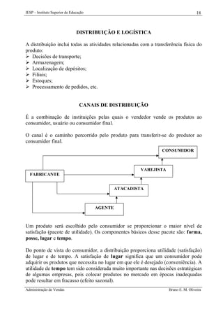 IESP – Instituto Superior de Educação

18

DISTRIBUIÇÃO E LOGÍSTICA
A distribuição inclui todas as atividades relacionadas com a transferência física do
produto:
 Decisões de transporte;
 Armazenagem;
 Localização de depósitos;
 Filiais;
 Estoques;
 Processamento de pedidos, etc.

CANAIS DE DISTRIBUIÇÃO
É a combinação de instituições pelas quais o vendedor vende os produtos ao
consumidor, usuário ou consumidor final.
O canal é o caminho percorrido pelo produto para transferir-se do produtor ao
consumidor final.
CONSUMIDOR

VAREJISTA
FABRICANTE
ATACADISTA

AGENTE

Um produto será escolhido pelo consumidor se proporcionar o maior nível de
satisfação (pacote de utilidade). Os componentes básicos desse pacote são: forma,
posse, lugar e tempo.
Do ponto de vista do consumidor, a distribuição proporciona utilidade (satisfação)
de lugar e de tempo. A satisfação de lugar significa que um consumidor pode
adquirir os produtos que necessita no lugar em que ele é desejado (conveniência). A
utilidade de tempo tem sido considerada muito importante nas decisões estratégicas
de algumas empresas, pois colocar produtos no mercado em épocas inadequadas
pode resultar em fracasso (efeito sazonal).
Administração de Vendas

Bruno E. M. Oliveira

 