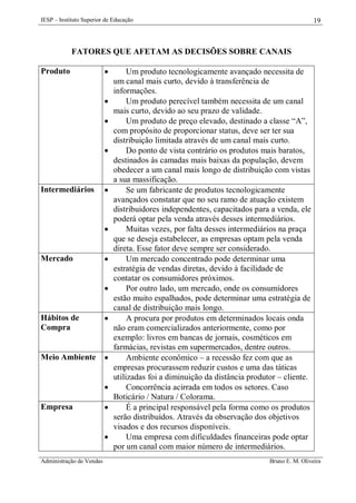 IESP – Instituto Superior de Educação

19

FATORES QUE AFETAM AS DECISÕES SOBRE CANAIS
Produto








Intermediários





Mercado





Hábitos de
Compra



Meio Ambiente




Empresa




Administração de Vendas

Um produto tecnologicamente avançado necessita de
um canal mais curto, devido à transferência de
informações.
Um produto perecível também necessita de um canal
mais curto, devido ao seu prazo de validade.
Um produto de preço elevado, destinado a classe “A”,
com propósito de proporcionar status, deve ser ter sua
distribuição limitada através de um canal mais curto.
Do ponto de vista contrário os produtos mais baratos,
destinados às camadas mais baixas da população, devem
obedecer a um canal mais longo de distribuição com vistas
a sua massificação.
Se um fabricante de produtos tecnologicamente
avançados constatar que no seu ramo de atuação existem
distribuidores independentes, capacitados para a venda, ele
poderá optar pela venda através desses intermediários.
Muitas vezes, por falta desses intermediários na praça
que se deseja estabelecer, as empresas optam pela venda
direta. Esse fator deve sempre ser considerado.
Um mercado concentrado pode determinar uma
estratégia de vendas diretas, devido à facilidade de
contatar os consumidores próximos.
Por outro lado, um mercado, onde os consumidores
estão muito espalhados, pode determinar uma estratégia de
canal de distribuição mais longo.
A procura por produtos em determinados locais onda
não eram comercializados anteriormente, como por
exemplo: livros em bancas de jornais, cosméticos em
farmácias, revistas em supermercados, dentre outros.
Ambiente econômico – a recessão fez com que as
empresas procurassem reduzir custos e uma das táticas
utilizadas foi a diminuição da distância produtor – cliente.
Concorrência acirrada em todos os setores. Caso
Boticário / Natura / Colorama.
É a principal responsável pela forma como os produtos
serão distribuídos. Através da observação dos objetivos
visados e dos recursos disponíveis.
Uma empresa com dificuldades financeiras pode optar
por um canal com maior número de intermediários.
Bruno E. M. Oliveira

 