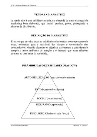 IESP – Instituto Superior de Educação

2

VENDAS X MARKETING
A venda não é uma atividade isolada, ela depende de uma estratégia de
marketing bem elaborada, que inclui: produto, preço, propaganda e
sistema de distribuição.

DEFINIÇÃO DE MARKETING
É a área que envolve todas as atividades relacionadas com o processo de
troca, orientadas para a satisfação dos desejos e necessidades dos
consumidores, visando alcançar os objetivos da empresa e considerando
sempre o meio ambiente de atuação e o impacto que essas relações
causam no bem-estar da sociedade.

PIRÂMIDE DAS NECESSIDADES (MASLOW)

AUTO-REALIZAÇÃO (auto-desenvolvimento)

ESTIMA (reconhecimento)

SOCIAL (relacionar-se)
SEGURANÇA (proteção)

FISIOLÓGICAS (fome / sede / sexo)

Administração de Vendas

Bruno E. M. Oliveira

 