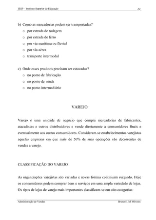IESP – Instituto Superior de Educação

22

b) Como as mercadorias podem ser transportadas?
o por estrada de rodagem
o por estrada de ferro
o por via marítima ou fluvial
o por via aérea
o transporte intermodal

c) Onde esses produtos precisam ser estocados?
o no ponto de fabricação
o no ponto de venda
o no ponto intermediário

VAREJO
Varejo é uma unidade de negócio que compra mercadorias de fabricantes,
atacadistas e outros distribuidores e vende diretamente a consumidores finais e
eventualmente aos outros consumidores. Consideram-se estabelecimentos varejistas
aquelas empresas em que mais de 50% de suas operações são decorrentes de
vendas a varejo.

CLASSIFICAÇÃO DO VAREJO

As organizações varejistas são variadas e novas formas continuam surgindo. Hoje
os consumidores podem comprar bens e serviços em uma ampla variedade de lojas.
Os tipos de lojas de varejo mais importantes classificam-se em oito categorias:
Administração de Vendas

Bruno E. M. Oliveira

 