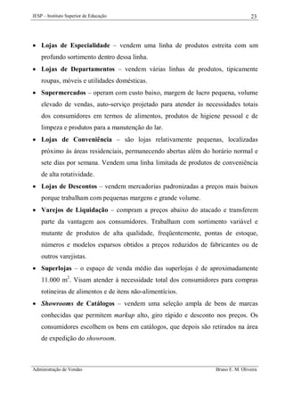 IESP – Instituto Superior de Educação

23

 Lojas de Especialidade – vendem uma linha de produtos estreita com um
profundo sortimento dentro dessa linha.
 Lojas de Departamentos – vendem várias linhas de produtos, tipicamente
roupas, móveis e utilidades domésticas.
 Supermercados – operam com custo baixo, margem de lucro pequena, volume
elevado de vendas, auto-serviço projetado para atender às necessidades totais
dos consumidores em termos de alimentos, produtos de higiene pessoal e de
limpeza e produtos para a manutenção do lar.
 Lojas de Conveniência – são lojas relativamente pequenas, localizadas
próximo às áreas residenciais, permanecendo abertas além do horário normal e
sete dias por semana. Vendem uma linha limitada de produtos de conveniência
de alta rotatividade.
 Lojas de Descontos – vendem mercadorias padronizadas a preços mais baixos
porque trabalham com pequenas margens e grande volume.
 Varejos de Liquidação – compram a preços abaixo do atacado e transferem
parte da vantagem aos consumidores. Trabalham com sortimento variável e
mutante de produtos de alta qualidade, freqüentemente, pontas de estoque,
números e modelos esparsos obtidos a preços reduzidos de fabricantes ou de
outros varejistas.
 Superlojas – o espaço de venda médio das superlojas é de aproximadamente
11.000 m2. Visam atender à necessidade total dos consumidores para compras
rotineiras de alimentos e de itens não-alimentícios.
 Showrooms de Catálogos – vendem uma seleção ampla de bens de marcas
conhecidas que permitem markup alto, giro rápido e desconto nos preços. Os
consumidores escolhem os bens em catálogos, que depois são retirados na área
de expedição do showroom.

Administração de Vendas

Bruno E. M. Oliveira

 