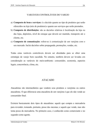 IESP – Instituto Superior de Educação

24

VARIÁVEIS CONTROLÁVEIS DO VAREJO

a) Composto de bens e serviços: é a decisão quanto ao tipo de produtos que serão
oferecidos na loja (mix de produtos) e quanto aos serviços que serão prestados.
b) Composto de distribuição: são as decisões relativas à localização da loja ou
das lojas, depósitos, nível de estoque que deverá ser mantido, transporte até o
cliente, etc.
c) Composto de comunicação: refere-se à comunicação de um varejista com o
seu mercado. Inclui decisões sobre propaganda, promoções, vendas, etc.

Todas estas variáveis controláveis devem ser abordadas para se obter uma
estratégia de varejo bem sucedida. No entanto, também devem ser levadas em
consideração as variáveis do meio-ambiente: consumidor, economia, aspectos
legais, concorrência, clima, etc.

ATACADO
Atacadistas são intermediários que vendem seus produtos a varejistas ou outros
atacadistas. O que diferencia uma atacadista de um varejista é que ele não vende ao
consumidor final.

Existem basicamente dois tipos de atacadistas: aquele que compra a mercadoria
para revender, tomando, portanto, posse das mesmas; e aquele que vende, mas não
toma posse da mercadoria. No primeiro caso, é conhecido como comerciante e no
segundo como agente.
Administração de Vendas

Bruno E. M. Oliveira

 