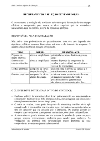 IESP – Instituto Superior de Educação

26

RECRUTAMENTO E SELEÇÃO DE VENDEDORES

O recrutamento e a seleção são atividades relevantes para formação de uma equipe
eficiente e competente, pois nunca se deve esquecer que os vendedores
representam, para os clientes, a porta de entrada da empresa.

RESPONSÁVEL PELA CONTRATAÇÃO
Não existe uma padronização de procedimentos, uma vez que depende dos
objetivos, políticas, recursos financeiros, estrutura e do tamanho da empresa. O
quadro abaixo mostra um modelo aproximado.
TIPO
Pequena ou
micro-empresa
Empresas de
estrutura familiar

FORMA
RESPONSÁVEL
direta e simplificada principal executivo, diretor ou gerente
geral
direta e simplificada mesmo dispondo de um gerente de
vendas, a palavra final, na maioria das
vezes é do proprietário.
Médias empresas composto de várias parceria entre o gerente de vendas e o
etapas de seleção
setor de recursos humanos.
Grandes empresas composto de várias existe um maior envolvimento do setor
etapas de seleção
de recursos humanos, havendo a
possibilidade de o gerente atuar
decisivamente numa entrevista final.

O CLIENTE DEVE DETERMINAR O TIPO DE VENDEDOR
 Qualquer esforço de marketing deve levar, primeiramente, em consideração o
consumidor. Tudo deve ser feito em função dele, para assegurar sua satisfação e
conseqüentemente obter lucro a longo prazo.
 O setor de vendas, como parte integrante do marketing, também deve agir
considerando o consumidor em primeiro lugar, ouvindo a sua opinião sobre o
tipo de vendedor que ele gostaria que o atendesse. Os clientes gostam de
comprar com vendedores com quem se sentem bem, com quem se identificam.
 A Avon obteve grande sucesso no seu sistema de vendas de porta em porta
porque nomeou representantes mulheres para vender para mulheres. As
vendedoras da empresa têm características muito próximas de suas
compradoras, até mesmo quanto à classe social.
Administração de Vendas

Bruno E. M. Oliveira

 