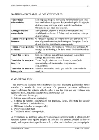 IESP – Instituto Superior de Educação

27

NATUREZA DO TRABALHO DOS VENDEDORES
Vendedores
missionários

Entregadores de
mercadoria
Tomadores de pedidos
internos
Tomadores de pedidos
externos
Vendedor técnico
Vendedor de produtos
tangíveis
Vendedor de produtos
intangíveis

São empregados pelo fabricante para trabalhar com seus
intermediários e fregueses. Responsáveis pela divulgação
da imagem da empresa, apoio aos intermediários e
treinamento dos seus funcionários.
Refrigerantes, cigarros e produtos de mercearia são
vendidos dessa forma. A ênfase maior é dada na entrega
da mercadoria.
O vendedor aguarda os compradores que entram na loja
com alguma determinação de comprar. Seu papel é mais
de orientação e assistência ao comprador.
Visitam clientes, objetivando a reposição de estoques. O
esforço de marketing já foi feito antes, facilitando assim a
venda.
São especialistas que, além da venda em si, prestam
serviço de assistência técnica.
Tem a função básica de criar demanda, através de
apresentações, demonstrações e argumentos
convincentes.
Idêntico ao anterior, sendo que trabalha com venda de
serviços.

O VENDEDOR IDEAL
Toda empresa se interessa por contratar profissionais altamente qualificados para o
trabalho de venda de seus produtos. Os gerentes procuram avidamente
supervendedores. No entanto, difícil é saber o que faz com que um vendedor seja
realmente bom. Algumas características importantes são:
1. Elevado nível de energia;
2. Intensa autoconfiança - positivista;
3. Sistema de valores, caracterizado por prestígio, status, ansiedade por ganhar
mais, melhorar o padrão de vida;
4. Hábito de trabalhar sem supervisão;
5. Perseverança habitual;
6. Tendência natural à competição.
A preocupação de contratar vendedores qualificados existe quando o administrador
tenciona formar uma equipe própria de trabalho. No entanto, poderá utilizar os
serviços de representantes profissionais de vendas, que trabalham por conta própria.
Administração de Vendas

Bruno E. M. Oliveira

 