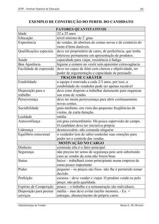 IESP – Instituto Superior de Educação

29

EXEMPLO DE CONSTRUÇÃO DO PERFIL DO CANDIDATO
Idade
Educação
Experiência
Qualificações especiais
Saúde
Boa Aparência
Facilidade de expressão

Estabilidade
Disposição para o
trabalho
Perseverança
Sociabilidade
Lealdade
Autoconfiança
Liderança
Equilíbrio emocional

Dinheiro
Segurança
Status
Poder
Perfeição
Espírito de Competição
Disposição para prestar
serviços
Administração de Vendas

FATORES QUANTITATIVOS
22 a 25 anos
nível mínimo de 2º grau
de vendas, de abertura de contas novas e de comércio do
ramo d bens duráveis.
deve ser proprietário de carro, de preferência, que tenha
interesse permanente em apresentação de produtos.
capacidade para viajar, resistência à fadiga.
higiene e esmero no vestir sem aparentar extravagância.
deve ser capaz de falar com clareza e objetividade, ter
poder de argumentação e capacidade de persuadir.
TRAÇOS DE CARÁTER
a equipe é renovada a cada 2/3 anos, por isso, a
estabilidade do vendedor pode ser apenas razoável
deve estar disposto a trabalhar duramente para organizar
sua zona de vendas
deve ter muita perseverança para abrir continuamente
novas contas.
grau mediano, em vista das pequenas freqüências de
visitas, de curta duração.
média
em grau extraordinário. Há pouca supervisão de campo.
O candidato deve ter iniciativa própria
desnecessária- não comanda ninguém
o vendedor tem de saber controlar suas emoções para
poder ter o controle das vendas.
MOTIVAÇÃO NO CARGO
comissão alta é o fator principal
não precisa ter senso de segurança pois será substituído
caso as vendas da zona não forem boas
baixo – trabalhará como principiante numa empresa de
ramo pouco importante
pequeno – os preços são fixos não lhe é permitido tomar
decisão
escassa – deve vender e viajar. O produto vende-se pelo
preço, não pela qualidade.
pouco – o trabalho e a remuneração são individuais.
média – mas deve evitar tarefas menores, - Ex. =
entregas, abastecimento do próprio carro.
Bruno E. M. Oliveira

 