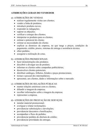 IESP – Instituto Superior de Educação

30

ATRIBUIÇÕES GERAIS DO VENDEDOR
a)- ATRIBUIÇÕES DE VENDAS
 realizar regularmente visitas aos clientes;
 vender a linha de produtos;
 introduzir produtos novos;
 responder às indagações;
 superar as objeções;
 verificar o estoque dos clientes;
 interpretar os produtos para os clientes;
 estimar o potencial do cliente;
 estimar as necessidades do cliente;
 explicar as diretrizes da empresa, no que tange a preços, condições de
pagamento, crédito, prazos, sistemas de entrega e assistência técnica;
 obter pedidos;
 assegurar a realização de cotas.
b)- ATRIBUIÇÕES PROMOCIONAIS
 fazer demonstrações dos produtos;
 descobrir e divulgar uso de produto;
 informar os clientes sobre campanhas publicitárias;
 desenvolver clientes potenciais;
 distribuir catálogos, folhetos, brindes e peças promocionais;
 treinar o pessoal dos intermediários;
 apresentar, aos clientes, dados e informações sobre o mercado.
c)- ATRIBUIÇÕES DE RELAÇÕES PÚBLICAS
 manter relações amistosas com os clientes;
 difundir a imagem da empresa;
 recolher informações sobre a imagem da empresa;
 representar a empresa.
d)- ATRIBUIÇÕES DE PRESTAÇÃO DE SERVIÇOS
 instalar material promocional;
 averiguar e relatar reclamações;
 providenciar substituições e devoluções;
 providenciar descontos e bonificações;
 acompanhar o fluxo de pedidos;
 providenciar pedidos de abertura de crédito;
 providenciar prioridades de entregas.
Administração de Vendas

Bruno E. M. Oliveira

 