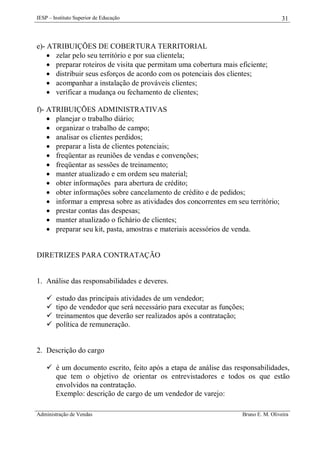 IESP – Instituto Superior de Educação

31

e)- ATRIBUIÇÕES DE COBERTURA TERRITORIAL
 zelar pelo seu território e por sua clientela;
 preparar roteiros de visita que permitam uma cobertura mais eficiente;
 distribuir seus esforços de acordo com os potenciais dos clientes;
 acompanhar a instalação de prováveis clientes;
 verificar a mudança ou fechamento de clientes;
f)- ATRIBUIÇÕES ADMINISTRATIVAS
 planejar o trabalho diário;
 organizar o trabalho de campo;
 analisar os clientes perdidos;
 preparar a lista de clientes potenciais;
 freqüentar as reuniões de vendas e convenções;
 freqüentar as sessões de treinamento;
 manter atualizado e em ordem seu material;
 obter informações para abertura de crédito;
 obter informações sobre cancelamento de crédito e de pedidos;
 informar a empresa sobre as atividades dos concorrentes em seu território;
 prestar contas das despesas;
 manter atualizado o fichário de clientes;
 preparar seu kit, pasta, amostras e materiais acessórios de venda.

DIRETRIZES PARA CONTRATAÇÃO

1. Análise das responsabilidades e deveres.





estudo das principais atividades de um vendedor;
tipo de vendedor que será necessário para executar as funções;
treinamentos que deverão ser realizados após a contratação;
política de remuneração.

2. Descrição do cargo
 é um documento escrito, feito após a etapa de análise das responsabilidades,
que tem o objetivo de orientar os entrevistadores e todos os que estão
envolvidos na contratação.
Exemplo: descrição de cargo de um vendedor de varejo:
Administração de Vendas

Bruno E. M. Oliveira

 