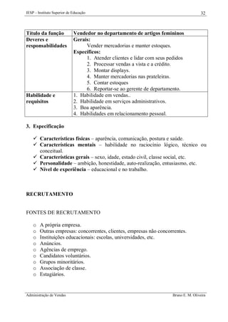IESP – Instituto Superior de Educação

Título da função
Deveres e
responsabilidades

Habilidade e
requisitos

32

Vendedor no departamento de artigos femininos
Gerais:
Vender mercadorias e manter estoques.
Específicos:
1. Atender clientes e lidar com seus pedidos
2. Processar vendas a vista e a crédito.
3. Montar displays.
4. Manter mercadorias nas prateleiras.
5. Contar estoques
6. Reportar-se ao gerente de departamento.
1. Habilidade em vendas..
2. Habilidade em serviços administrativos.
3. Boa aparência.
4. Habilidades em relacionamento pessoal.

3. Especificação
 Características físicas – aparência, comunicação, postura e saúde.
 Características mentais – habilidade no raciocínio lógico, técnico ou
conceitual.
 Características gerais – sexo, idade, estado civil, classe social, etc.
 Personalidade – ambição, honestidade, auto-realização, entusiasmo, etc.
 Nível de experiência – educacional e no trabalho.

RECRUTAMENTO

FONTES DE RECRUTAMENTO
o
o
o
o
o
o
o
o
o

A própria empresa.
Outras empresas: concorrentes, clientes, empresas não concorrentes.
Instituições educacionais: escolas, universidades, etc.
Anúncios.
Agências de emprego.
Candidatos voluntários.
Grupos minoritários.
Associação de classe.
Estagiários.

Administração de Vendas

Bruno E. M. Oliveira

 