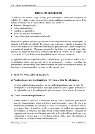 IESP – Instituto Superior de Educação

33

PROCESSO DE SELEÇÃO
O processo de seleção exige esforço para encontrar o candidato adequado ao
trabalho de vendas, com as características estabelecidas na descrição do cargo. Este
processo varia devido a vários fatores, dentre eles citam-se:
 Tamanho da organização;
 Natureza do produto;
 Localização geográfica;
 Status do mercado de trabalho;
 Características pessoais do administrador.
Enquanto na grande empresa geralmente existe departamento um encarregado de
executar o trabalho de seleção de pessoal, nas pequenas e médias, o processo de
seleção raramente envolve métodos sofisticados, predominando a entrevista pessoal
e a análise de currículo. Algumas contratações são feitas por indicação, ou então,
em caso de escassez de pessoal especializado, falta de recursos ou de tempo, são
contratados serviços de empresas especializadas em recursos humanos.
As agências oferecem especialização e conhecimento, que permitem evitar erros e
conseqüentes custos que possam advir de contratações erradas, realizadas por
profissionais inexperientes. Geralmente cobram um valor equivalente ao salário do
funcionário a ser contratado e os anúncios são pagos à parte.

ETAPAS NO PROCESSO DE SELEÇÃO
a) Análise dos documentos (currículo, referências, ficha de solicitação).
Envolve análise dos documentos e do currículo do candidato, que permite, de
modo prático, avaliar sem tem as principais características exigidas. Esta análise
é exigência básica, sobretudo quando o recrutamento é feito através de anúncio.
b) Testes e entrevistas preliminares.
Muitas empresas realizam a entrevista inicial com o candidato para avaliar
aspectos fundamentais, como aparência, comportamento, timbre de voz e as
informações prestadas no currículo ou ficha de avaliação. A entrevista inicial
serve como fase eliminatória, sendo complemento da análise dos documentos
apresentados. A entrevista inicial pode ser acompanhada de testes. Em geral, as
empresas solicitam ao candidato que preencha a ficha de solicitação de emprego
e mencione o motivo que o levou a tomar esta decisão, e com isto examinar a
capacidade de comunicação escrita do candidato.
Administração de Vendas

Bruno E. M. Oliveira

 