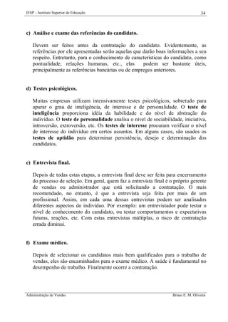IESP – Instituto Superior de Educação

34

c) Análise e exame das referências do candidato.
Devem ser feitos antes da contratação do candidato. Evidentemente, as
referências por ele apresentadas serão aquelas que darão boas informações a seu
respeito. Entretanto, para o conhecimento de características do candidato, como
pontualidade, relações humanas, etc., elas
podem ser bastante úteis,
principalmente as referências bancárias ou de empregos anteriores.

d) Testes psicológicos.
Muitas empresas utilizam intensivamente testes psicológicos, sobretudo para
apurar o grau de inteligência, de interesse e de personalidade. O teste de
inteligência proporciona idéia da habilidade e do nível de abstração do
indivíduo. O teste de personalidade analisa o nível de sociabilidade, iniciativa,
introversão, extroversão, etc. Os testes de interesse procuram verificar o nível
de interesse do indivíduo em certos assuntos. Em alguns casos, são usados os
testes de aptidão para determinar persistência, desejo e determinação dos
candidatos.

e) Entrevista final.
Depois de todas estas etapas, a entrevista final deve ser feita para encerramento
do processo de seleção. Em geral, quem faz a entrevista final é o próprio gerente
de vendas ou administrador que está solicitando a contratação. O mais
recomendado, no entanto, é que a entrevista seja feita por mais de um
profissional. Assim, em cada uma dessas entrevistas podem ser analisados
diferentes aspectos do indivíduo. Por exemplo: um entrevistador pode testar o
nível de conhecimento do candidato, ou testar comportamentos e expectativas
futuras, reações, etc. Com estas entrevistas múltiplas, o risco de contratação
errada diminui.

f) Exame médico.
Depois de selecionar os candidatos mais bem qualificados para o trabalho de
vendas, eles são encaminhados para o exame médico. A saúde é fundamental no
desempenho do trabalho. Finalmente ocorre a contratação.

Administração de Vendas

Bruno E. M. Oliveira

 