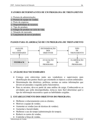 IESP – Instituto Superior de Educação

36

FATORES DETERMINANTES DE UM PROGRAMA DE TREINAMENTO
☺ Postura da administração;
☺ Postura da equipe de vendas;
☺ Porte da empresa;
☺ Disponibilidade de recursos;
☺ Tipo do produto;
☺ Estágio do produto no ciclo de vida;
☺ Situação do mercado;
☺ Lançamento de novos produtos.

PASSOS PARA ELABORAÇÃO DE UM PROGRAMA DE TREINAMENTO
ANÁLISE
DAS
NECESSIDADES

DETERMINAÇÃO
DOS
OBJETIVOS

TIPO
DE
TREINAMENTO

FEEDBACK

AVALIAÇÃO
DO
PROGRAMA

ELABORAÇÃO
DO
PROGRAMA

1. ANÁLISE DAS NECESSIDADES
 Começa com entrevistas junto aos vendedores e supervisores para
identificação dos pontos fracos que orientarão os tópicos a serem enfatizados
 Determinação das diretrizes, políticas, normas ou outras informações que
devem ser passadas e seguidas pelos funcionários.
 Para os novatos, deve-se partir de uma análise do cargo. Conhecendo-se as
atividades que serão desempenhadas, torna-se mais fácil determinar qual o
tipo de informação necessária e quais as habilidades exigidas.
2. ESTABELECIMENTO DOS OBJETIVOS DO PROGRAMA








Melhorar o relacionamento com os clientes;
Motivar a equipe de vendas;
Aumentar as vendas (uso de técnicas de vendas);
Aumentar a lucratividade;
Melhorar o uso do tempo (administração do tempo);
Reduzir os custos de vendas;
Controlar a força de vendas.

Administração de Vendas

Bruno E. M. Oliveira

 