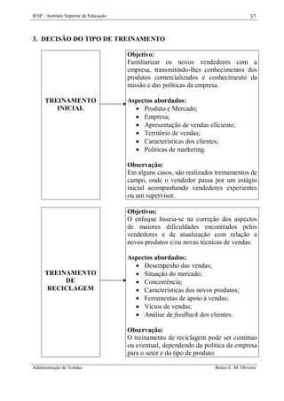 IESP – Instituto Superior de Educação

37

3. DECISÃO DO TIPO DE TREINAMENTO
Objetivo:
Familiarizar os novos vendedores com a
empresa, transmitindo-lhes conhecimentos dos
produtos comercializados e conhecimento da
missão e das políticas da empresa.
TREINAMENTO
INICIAL

Aspectos abordados:
 Produto e Mercado;
 Empresa;
 Apresentação de vendas eficiente;
 Território de vendas;
 Características dos clientes;
 Políticas de marketing.
Observação:
Em alguns casos, são realizados treinamentos de
campo, onde o vendedor passa por um estágio
inicial acompanhando vendedores experientes
ou um supervisor.
Objetivos:
O enfoque baseia-se na correção dos aspectos
de maiores dificuldades encontrados pelos
vendedores e de atualização com relação a
novos produtos e/ou novas técnicas de vendas.

TREINAMENTO
DE
RECICLAGEM

Aspectos abordados:
 Desempenho das vendas;
 Situação do mercado;
 Concorrência;
 Características dos novos produtos;
 Ferramentas de apoio à vendas;
 Vícios de vendas;
 Análise de feedback dos clientes.
Observação:
O treinamento de reciclagem pode ser contínuo
ou eventual, dependendo da política da empresa
para o setor e do tipo de produto.

Administração de Vendas

Bruno E. M. Oliveira

 