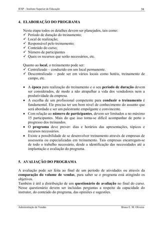 IESP – Instituto Superior de Educação

38

4. ELABORAÇÃO DO PROGRAMA
Nesta etapa todos os detalhes devem ser planejados, tais como:
 Período de duração do treinamento;
 Local de realização;
 Responsável pelo treinamento;
 Conteúdo do curso;
 Número de participantes
 Quais os recursos que serão necessários, etc.
Quanto ao local, o treinamento pode ser:
 Centralizado – conduzido em um local permanente.
 Descentralizado – pode ser em vários locais como hotéis, treinamento de
campo, etc.
 A época para realização do treinamento e o seu período de duração devem
ser considerados, de modo a não atrapalhar a vida dos vendedores nem a
produtividade da empresa.
 A escolha de um profissional competente para conduzir o treinamento é
fundamental. Ele precisa ter um bom nível de conhecimento do assunto que
será abordado e ser um palestrante empolgante e convincente.
 Com relação ao número de participantes, devem ser limitados a no máximo
15 participantes. Mais do que isso torna-se difícil acompanhar de perto o
progresso dos treinandos.
 O programa deve prever: dias e horários das apresentações, tópicos e
recursos necessários.
 Existe a possibilidade de se desenvolver treinamento através de empresas de
assessoria ou especializadas em treinamento. Tais empresas encarregam-se
de todo o trabalho necessário, desde a identificação das necessidades até a
implantação e avaliação do programa.

5. AVALIAÇÃO DO PROGRAMA
A avaliação pode ser feita ao final de um período de atividades ou através da
comparação do volume de vendas, para saber se o programa está atingindo os
objetivos.
Também é útil a distribuição de um questionário de avaliação no final do curso.
Nesse questionário devem ser incluídas perguntas a respeito da capacidade do
instrutor, do conteúdo do programa, das opiniões e sugestões.

Administração de Vendas

Bruno E. M. Oliveira

 