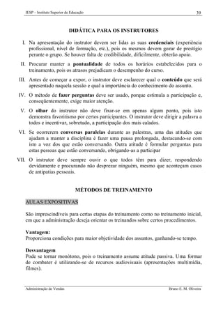 IESP – Instituto Superior de Educação

39

DIDÁTICA PARA OS INSTRUTORES
I. Na apresentação do instrutor devem ser lidas as suas credenciais (experiência
profissional, nível de formação, etc.), pois os mesmos devem gozar de prestígio
perante o grupo. Se houver falta de credibilidade, dificilmente, obterão apoio.
II. Procurar manter a pontualidade de todos os horários estabelecidos para o
treinamento, pois os atrasos prejudicam o desempenho do curso.
III. Antes de começar a expor, o instrutor deve esclarecer qual o conteúdo que será
apresentado naquela sessão e qual a importância do conhecimento do assunto.
IV. O método de fazer perguntas deve ser usado, porque estimula a participação e,
conseqüentemente, exige maior atenção.
V. O olhar do instrutor não deve fixar-se em apenas algum ponto, pois isto
demonstra favoritismo por certos participantes. O instrutor deve dirigir a palavra a
todos e incentivar, sobretudo, a participação dos mais calados.
VI. Se ocorrerem conversas paralelas durante as palestras, uma das atitudes que
ajudam a manter a disciplina é fazer uma pausa prolongada, destacando-se com
isto a voz dos que estão conversando. Outra atitude é formular perguntas para
estas pessoas que estão conversando, obrigando-as a participar
VII. O instrutor deve sempre ouvir o que todos têm para dizer, respondendo
devidamente e procurando não desprezar ninguém, mesmo que aconteçam casos
de antipatias pessoais.

MÉTODOS DE TREINAMENTO
AULAS EXPOSITIVAS
São imprescindíveis para certas etapas do treinamento como no treinamento inicial,
em que a administração deseja orientar os treinandos sobre certos procedimentos.
Vantagem:
Proporciona condições para maior objetividade dos assuntos, ganhando-se tempo.
Desvantagem
Pode se tornar monótono, pois o treinamento assume atitude passiva. Uma formar
de combater é utilizando-se de recursos audiovisuais (apresentações multimídia,
filmes).

Administração de Vendas

Bruno E. M. Oliveira

 