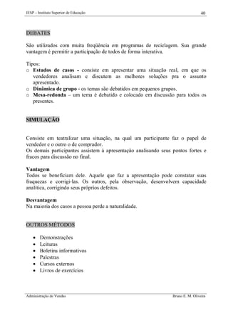 IESP – Instituto Superior de Educação

40

DEBATES
São utilizados com muita freqüência em programas de reciclagem. Sua grande
vantagem é permitir a participação de todos de forma interativa.
Tipos:
o Estudos de casos - consiste em apresentar uma situação real, em que os
vendedores analisam e discutem as melhores soluções pra o assunto
apresentado.
o Dinâmica de grupo - os temas são debatidos em pequenos grupos.
o Mesa-redonda – um tema é debatido e colocado em discussão para todos os
presentes.

SIMULAÇÃO

Consiste em teatralizar uma situação, na qual um participante faz o papel de
vendedor e o outro o de comprador.
Os demais participantes assistem à apresentação analisando seus pontos fortes e
fracos para discussão no final.
Vantagem
Todos se beneficiam dele. Aquele que faz a apresentação pode constatar suas
fraquezas e corrigi-las. Os outros, pela observação, desenvolvem capacidade
analítica, corrigindo seus próprios defeitos.
Desvantagem
Na maioria dos casos a pessoa perde a naturalidade.

OUTROS MÉTODOS







Demonstrações
Leituras
Boletins informativos
Palestras
Cursos externos
Livros de exercícios

Administração de Vendas

Bruno E. M. Oliveira

 