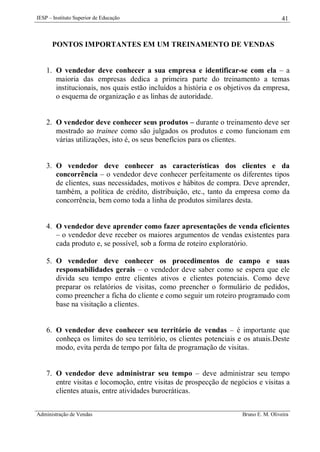 IESP – Instituto Superior de Educação

41

PONTOS IMPORTANTES EM UM TREINAMENTO DE VENDAS

1. O vendedor deve conhecer a sua empresa e identificar-se com ela – a
maioria das empresas dedica a primeira parte do treinamento a temas
institucionais, nos quais estão incluídos a história e os objetivos da empresa,
o esquema de organização e as linhas de autoridade.

2. O vendedor deve conhecer seus produtos – durante o treinamento deve ser
mostrado ao trainee como são julgados os produtos e como funcionam em
várias utilizações, isto é, os seus benefícios para os clientes.

3. O vendedor deve conhecer as características dos clientes e da
concorrência – o vendedor deve conhecer perfeitamente os diferentes tipos
de clientes, suas necessidades, motivos e hábitos de compra. Deve aprender,
também, a política de crédito, distribuição, etc., tanto da empresa como da
concorrência, bem como toda a linha de produtos similares desta.

4. O vendedor deve aprender como fazer apresentações de venda eficientes
– o vendedor deve receber os maiores argumentos de vendas existentes para
cada produto e, se possível, sob a forma de roteiro exploratório.
5. O vendedor deve conhecer os procedimentos de campo e suas
responsabilidades gerais – o vendedor deve saber como se espera que ele
divida seu tempo entre clientes ativos e clientes potenciais. Como deve
preparar os relatórios de visitas, como preencher o formulário de pedidos,
como preencher a ficha do cliente e como seguir um roteiro programado com
base na visitação a clientes.

6. O vendedor deve conhecer seu território de vendas – é importante que
conheça os limites do seu território, os clientes potenciais e os atuais.Deste
modo, evita perda de tempo por falta de programação de visitas.

7. O vendedor deve administrar seu tempo – deve administrar seu tempo
entre visitas e locomoção, entre visitas de prospecção de negócios e visitas a
clientes atuais, entre atividades burocráticas.
Administração de Vendas

Bruno E. M. Oliveira

 